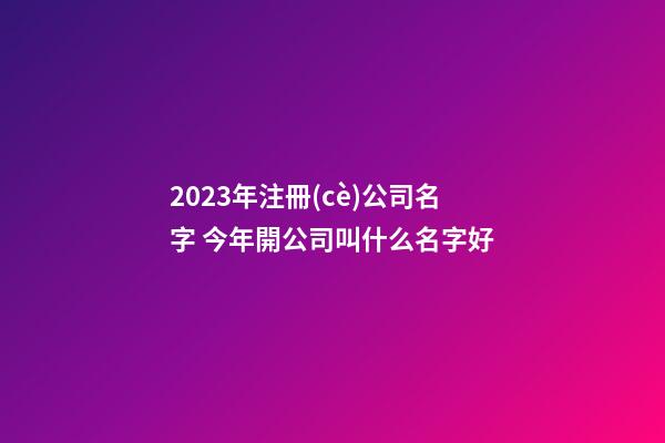 2023年注冊(cè)公司名字 今年開公司叫什么名字好